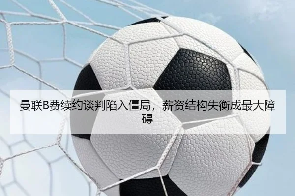 曼联B费续约谈判陷入僵局，薪资结构失衡成最大障碍